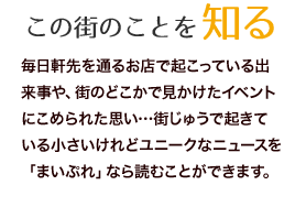 毎日軒先を通るお店で起こっている出来事や、街のどこかで見かけたイベントにこめられた思い…街じゅうで起きている小さいけれどユニークなニュースを「まいぷれ」なら読むことができます。