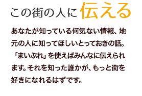 あなたが知っている何気ない情報、地元の人に知ってほしいとっておきの話。「まいぷれ」を使えばみんなに伝えられます。それを知った誰かが、もっと街を好きになれるはずです。